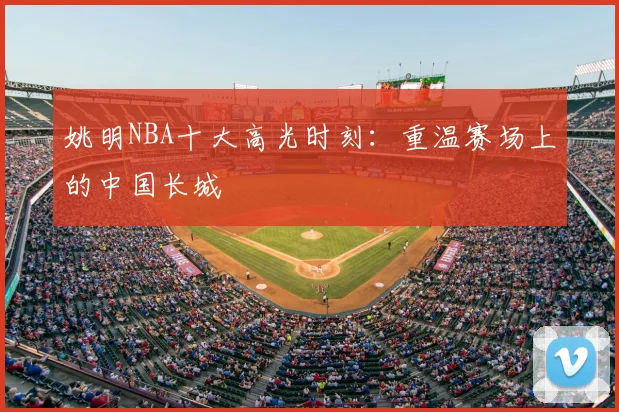 姚明NBA十大高光时刻：重温赛场上的中国长城