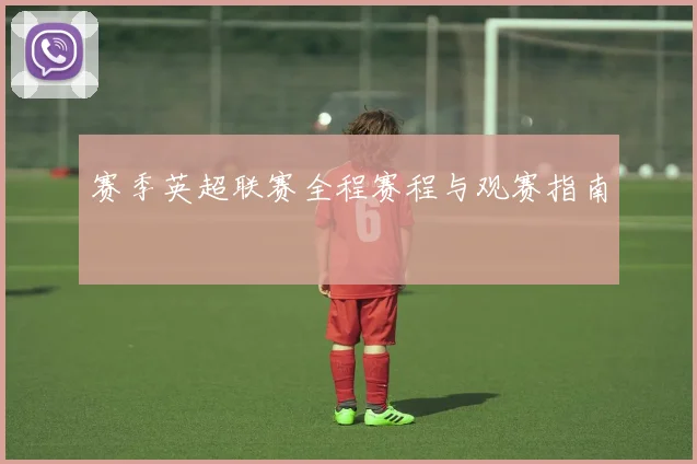 赛季英超联赛全程赛程与观赛指南