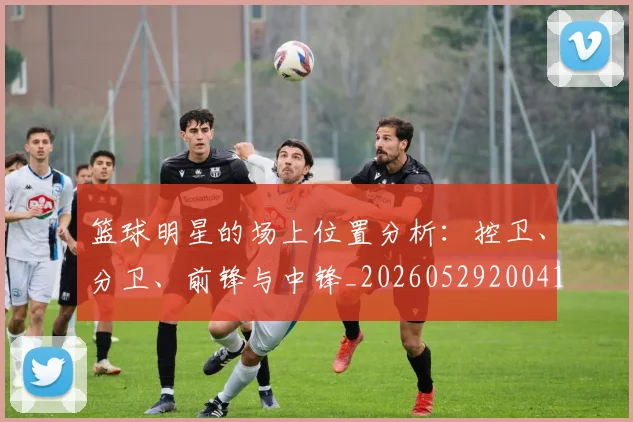 篮球明星的场上位置分析:控卫、分卫、前锋与中锋_20260529200419