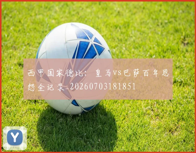 西甲国家德比:皇马vs巴萨百年恩怨全记录_20260703181851