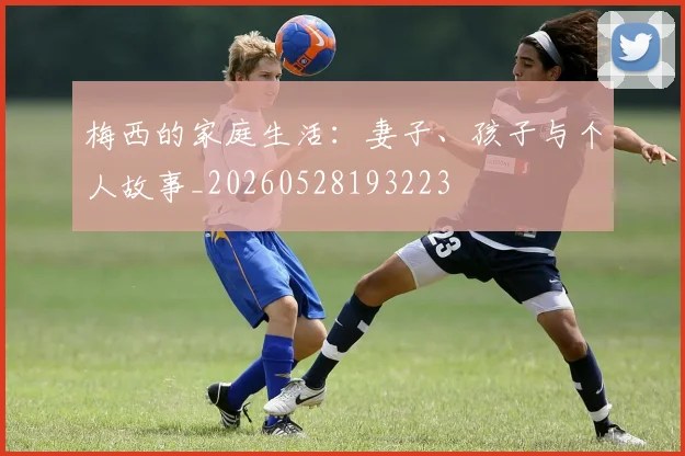 梅西的家庭生活：妻子、孩子与个人故事_20260528193223