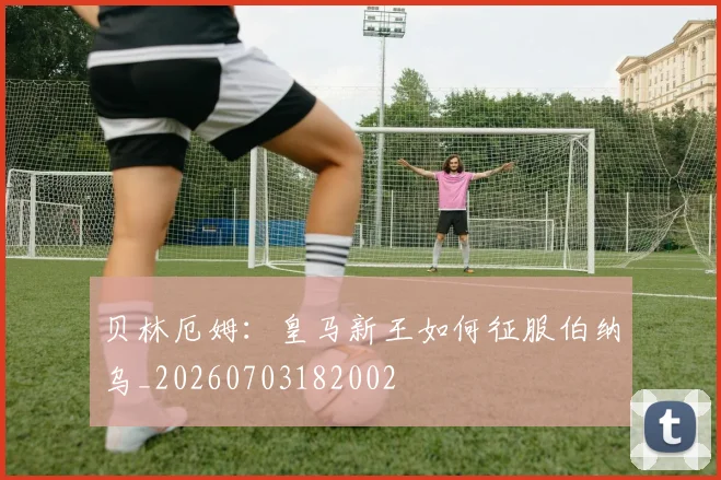 贝林厄姆:皇马新王如何征服伯纳乌_20260703182002