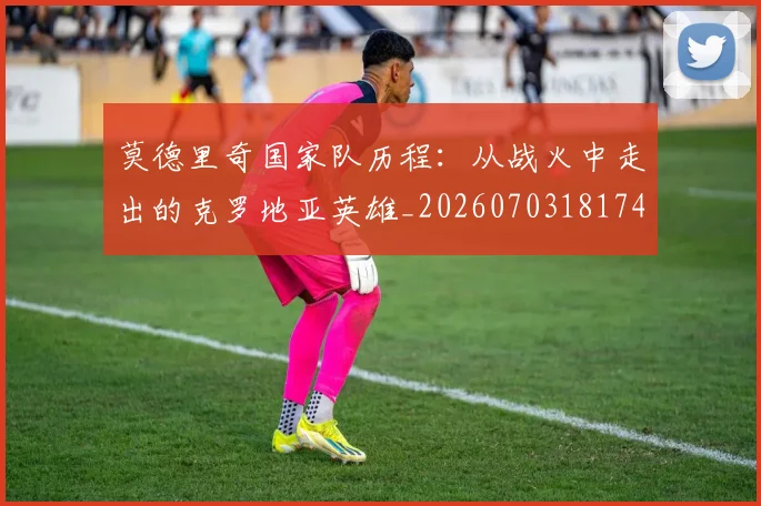 莫德里奇国家队历程：从战火中走出的克罗地亚英雄_20260703181745