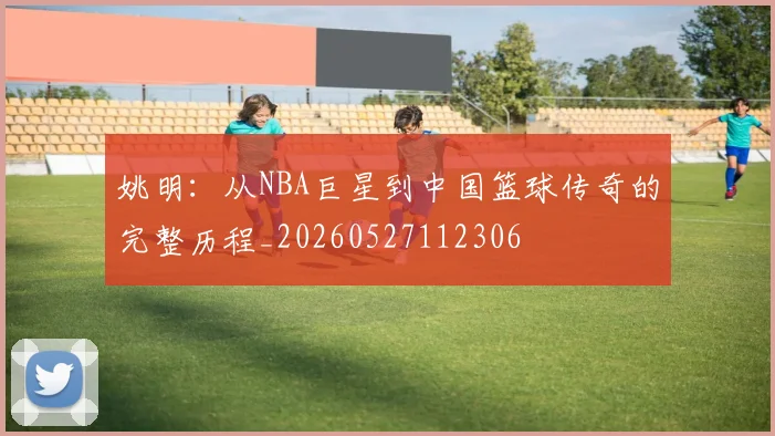 姚明:从NBA巨星到中国篮球传奇的完整历程_20260527112306