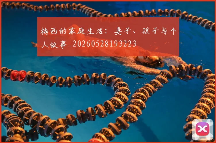 梅西的家庭生活:妻子、孩子与个人故事_20260528193223